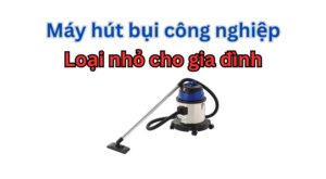 Có nên mua máy hút bụi công nghiệp loại nhỏ cho gia đình?
